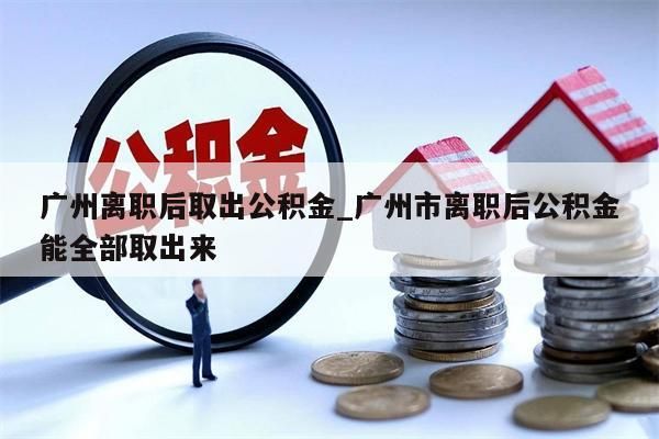 广州离职后取出公积金_广州市离职后公积金能全部取出来